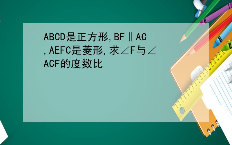 ABCD是正方形,BF‖AC,AEFC是菱形,求∠F与∠ACF的度数比
