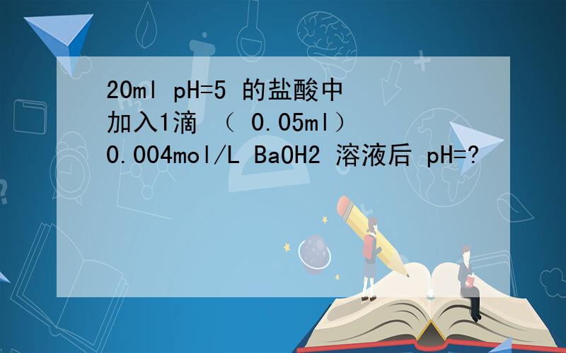 20ml pH=5 的盐酸中加入1滴 （ 0.05ml）0.004mol/L BaOH2 溶液后 pH=?