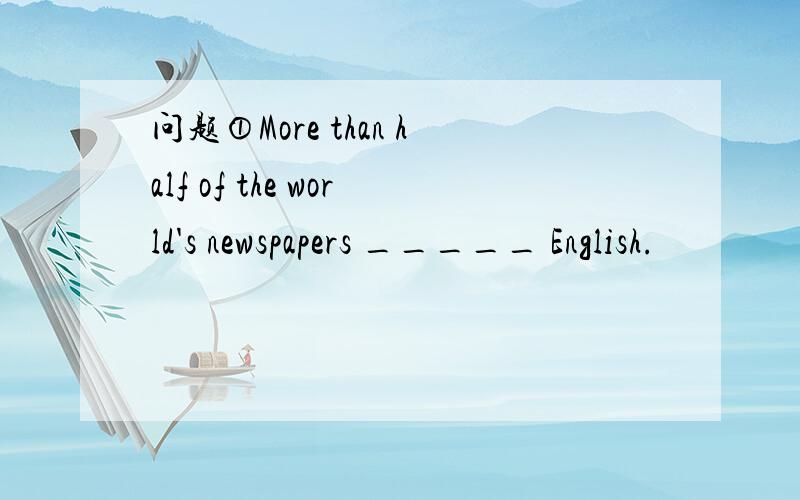 问题①More than half of the world's newspapers _____ English.