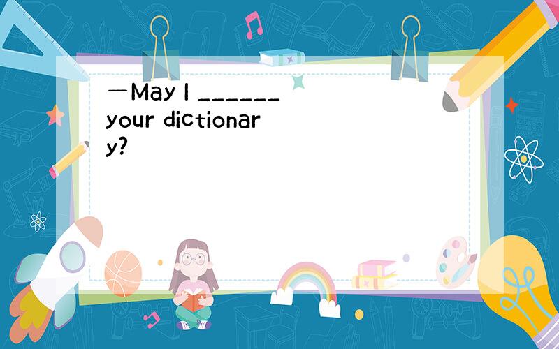 —May I ______ your dictionary?