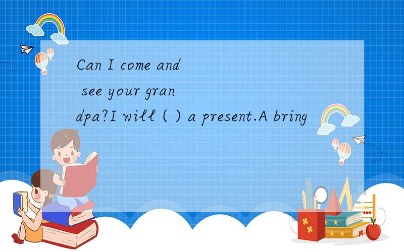 Can I come and see your grandpa?I will ( ) a present.A bring