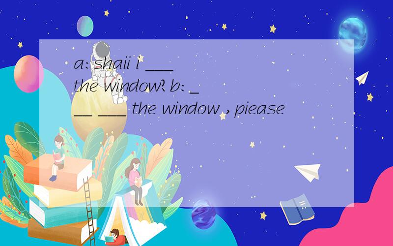 a：shaii i ___ the window?b：___ ___ the window ,piease