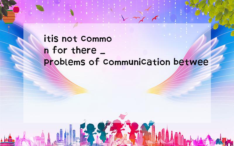 itis not common for there _ problems of communication betwee