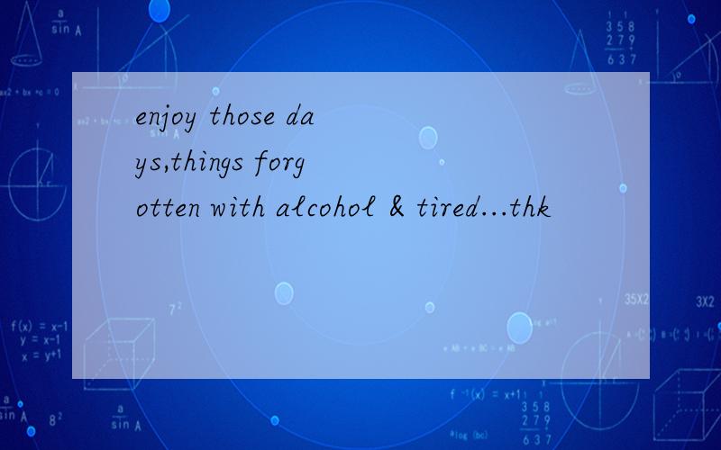 enjoy those days,things forgotten with alcohol & tired...thk