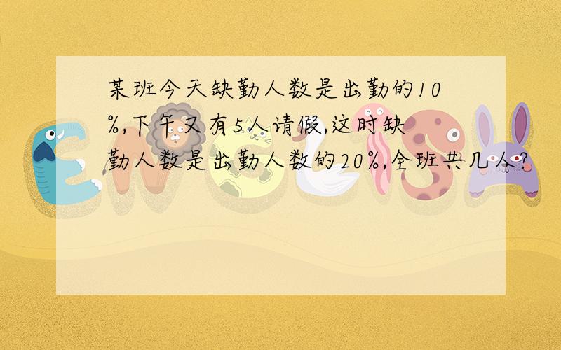 某班今天缺勤人数是出勤的10%,下午又有5人请假,这时缺勤人数是出勤人数的20%,全班共几人?