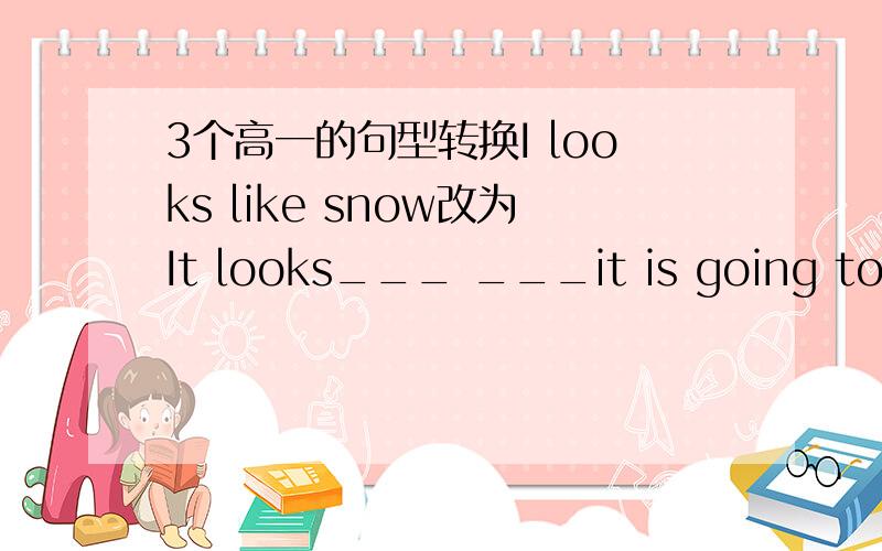 3个高一的句型转换I looks like snow改为It looks___ ___it is going to sn
