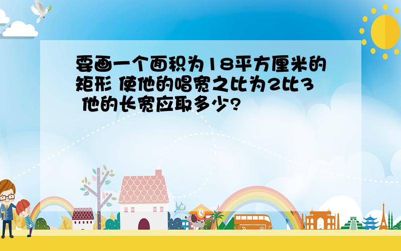 要画一个面积为18平方厘米的矩形 使他的唱宽之比为2比3 他的长宽应取多少?