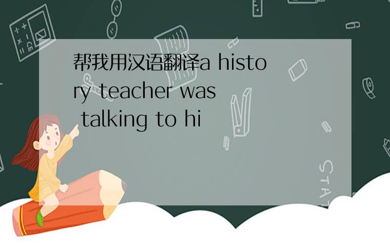 帮我用汉语翻译a history teacher was talking to hi