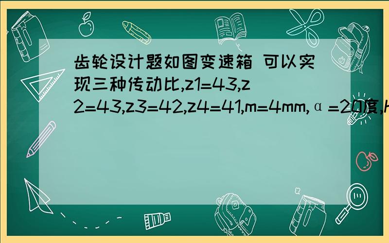 齿轮设计题如图变速箱 可以实现三种传动比,z1=43,z2=43,z3=42,z4=41,m=4mm,α=20度,h*a