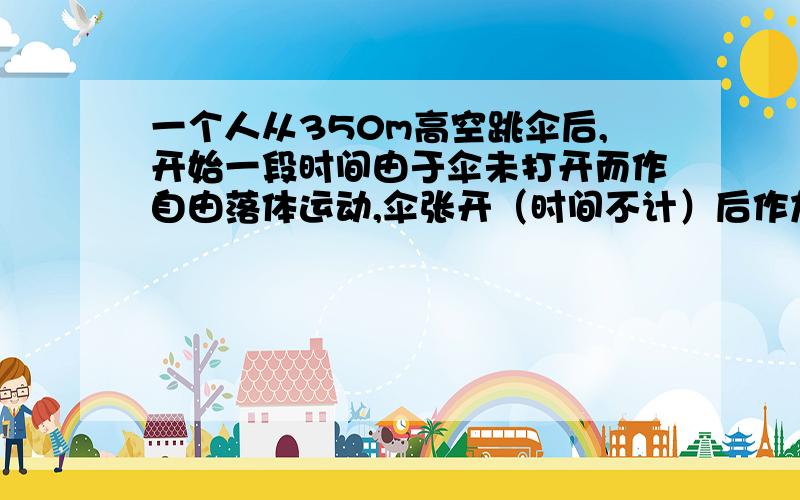 一个人从350m高空跳伞后,开始一段时间由于伞未打开而作自由落体运动,伞张开（时间不计）后作加速度为2m/s^2的匀减速