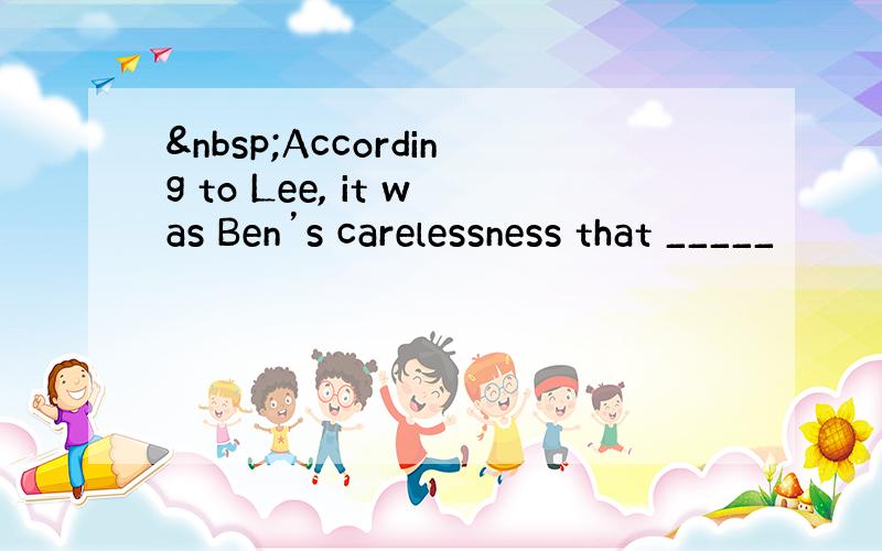  According to Lee, it was Ben’s carelessness that _____