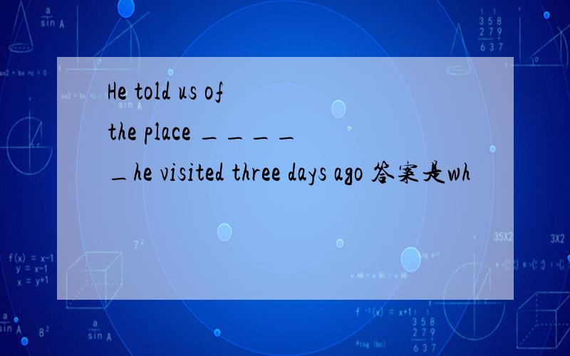 He told us of the place _____he visited three days ago 答案是wh