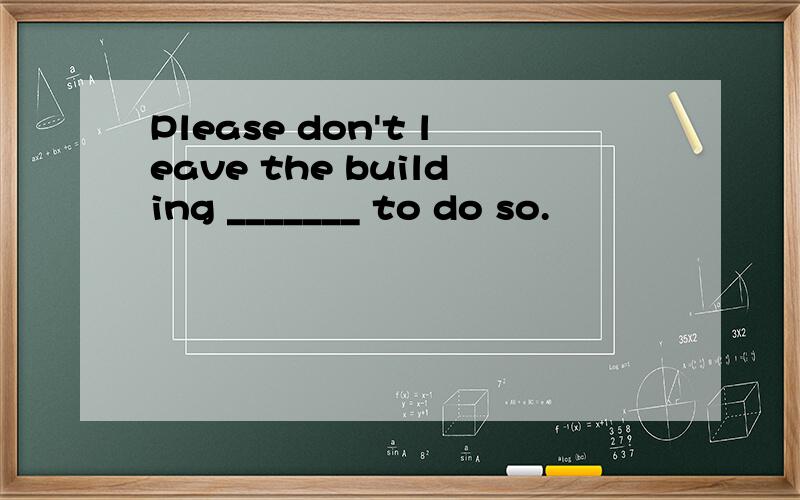 Please don't leave the building _______ to do so.