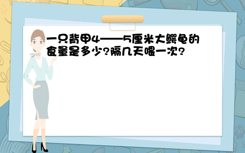 一只背甲4——5厘米大鳄龟的食量是多少?隔几天喂一次?