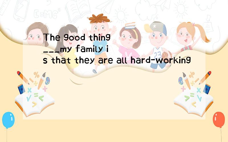 The good thing___my family is that they are all hard-working