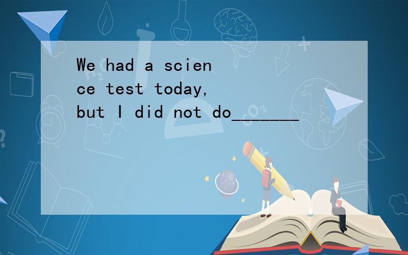 We had a science test today,but I did not do_______