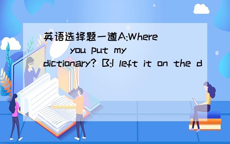 英语选择题一道A:Where __you put my dictionary? B:I left it on the d