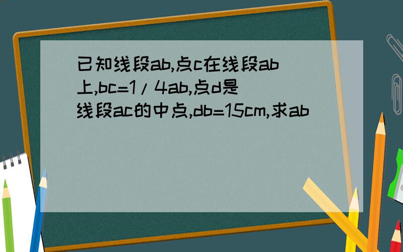 已知线段ab,点c在线段ab上,bc=1/4ab,点d是线段ac的中点,db=15cm,求ab