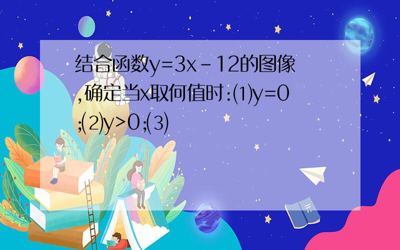 结合函数y=3x-12的图像,确定当x取何值时:⑴y=0;⑵y>0;⑶