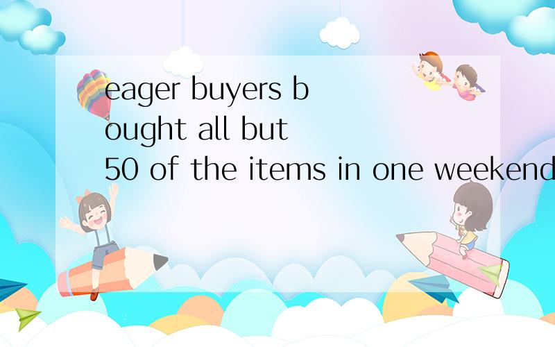 eager buyers bought all but 50 of the items in one weekend,l