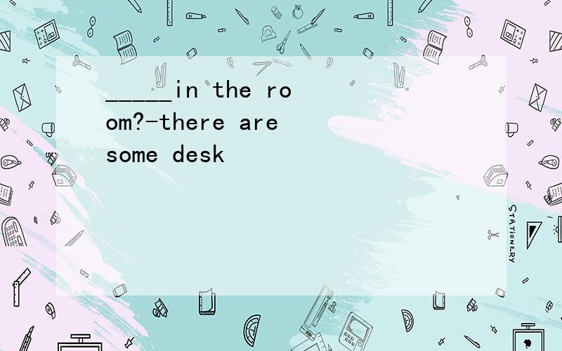 _____in the room?-there are some desk