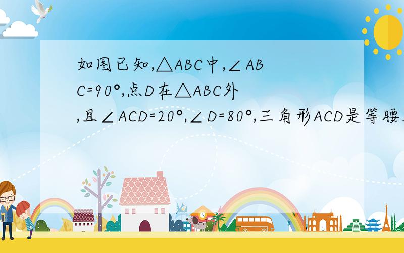 如图已知,△ABC中,∠ABC=90°,点D在△ABC外,且∠ACD=20°,∠D=80°,三角形ACD是等腰三角形