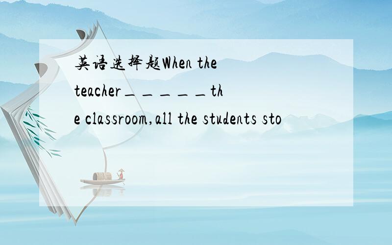 英语选择题When the teacher_____the classroom,all the students sto