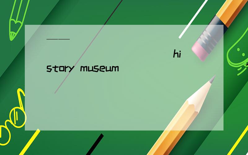 ——_____ _____ _____ _____ history museum _____ _____? ——Abou
