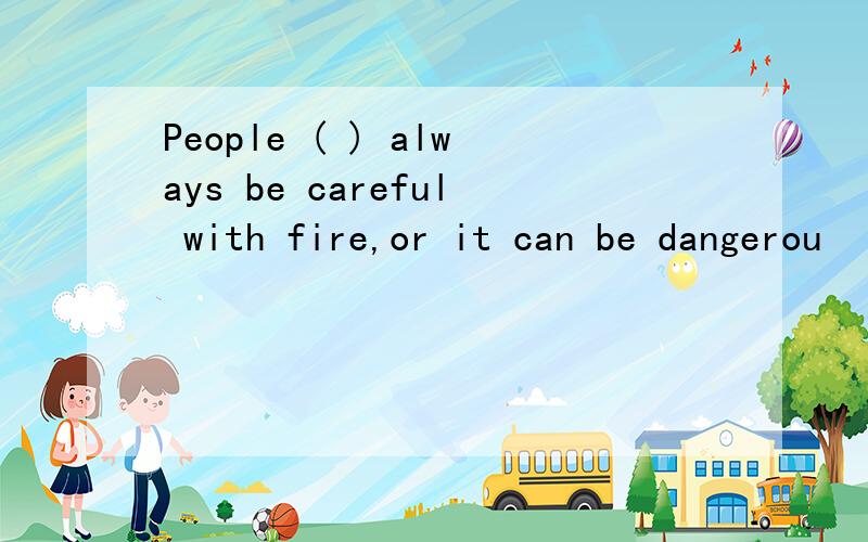 People ( ) always be careful with fire,or it can be dangerou