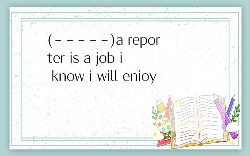 (-----)a reporter is a job i know i will enioy
