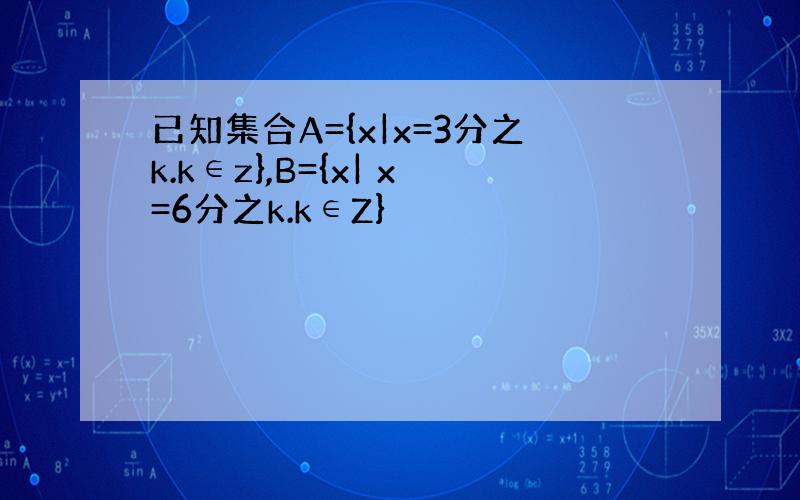 已知集合A={x|x=3分之k.k∈z},B={x| x=6分之k.k∈Z}