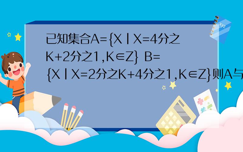 已知集合A={X|X=4分之K+2分之1,K∈Z} B={X|X=2分之K+4分之1,K∈Z}则A与B的关系.