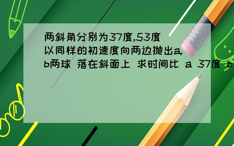 两斜角分别为37度,53度 以同样的初速度向两边抛出a,b两球 落在斜面上 求时间比 a 37度 b 53度