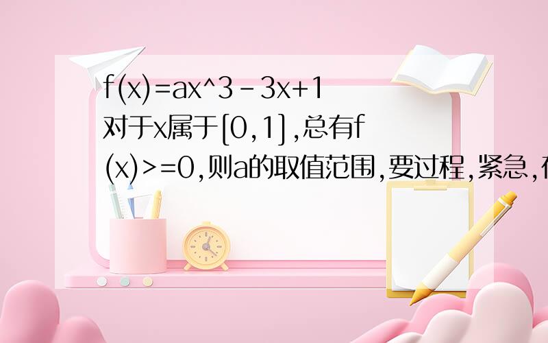 f(x)=ax^3-3x+1对于x属于[0,1],总有f(x)>=0,则a的取值范围,要过程,紧急,在线等