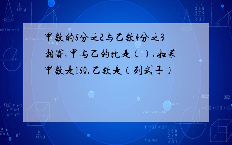 甲数的5分之2与乙数4分之3相等,甲与乙的比是（）,如果甲数是150,乙数是（列式子）