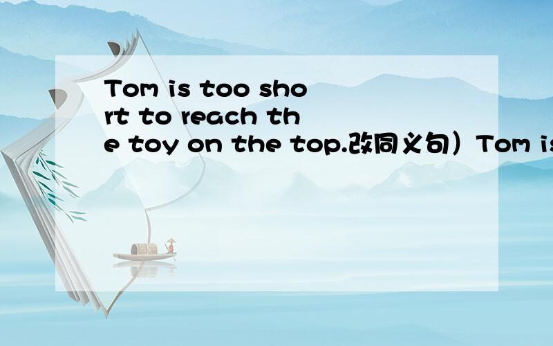 Tom is too short to reach the toy on the top.改同义句）Tom is ( )