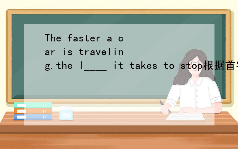 The faster a car is traveling.the l____ it takes to stop根据首字