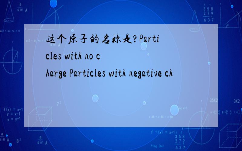 这个原子的名称是?Particles with no charge Particles with negative ch