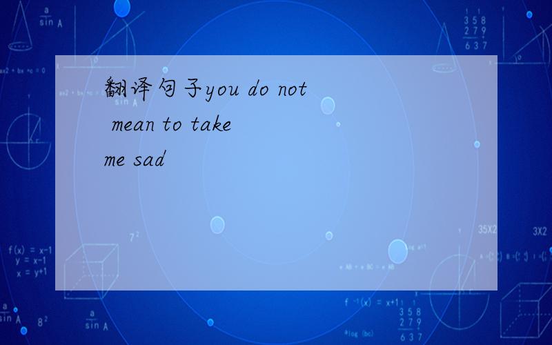 翻译句子you do not mean to take me sad