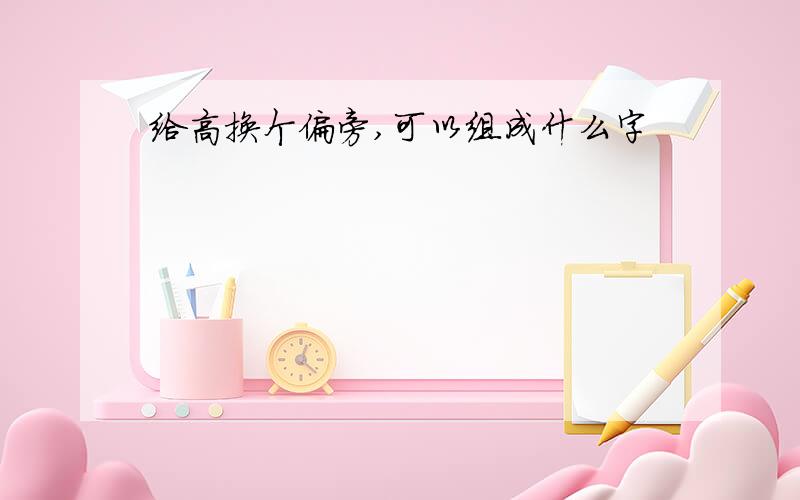 给高换个偏旁,可以组成什么字