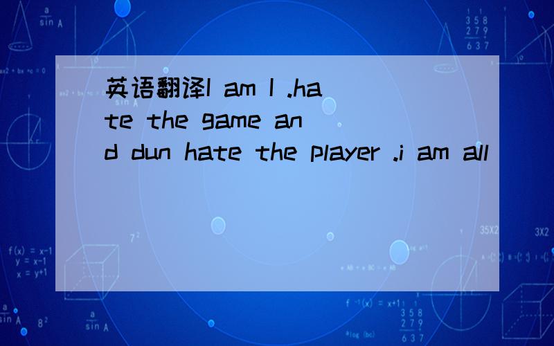 英语翻译I am I .hate the game and dun hate the player .i am all