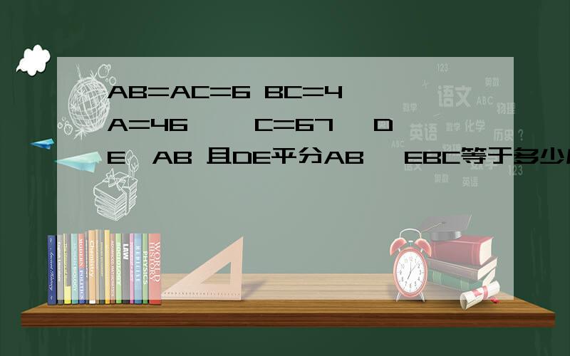 AB=AC=6 BC=4 ∠A=46° ∠C=67° DE⊥AB 且DE平分AB ∠EBC等于多少度?△EBC的周长?