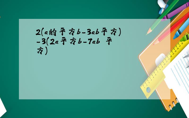 2(a的平方b-3ab平方)-3(2a平方b-7ab 平方)