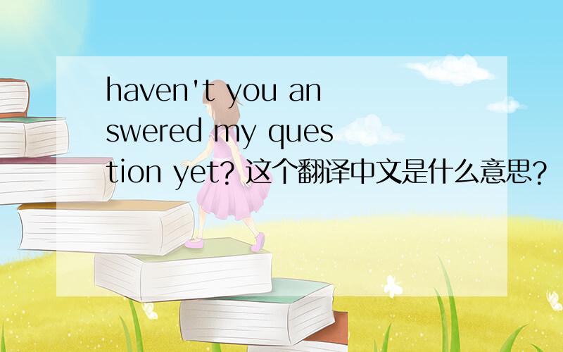 haven't you answered my question yet? 这个翻译中文是什么意思?