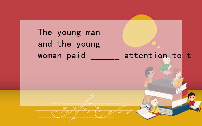 The young man and the young woman paid ______ attention to t