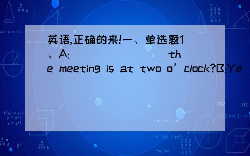 英语,正确的来!一、单选题1、A:________ the meeting is at two o’clock?B:Ye
