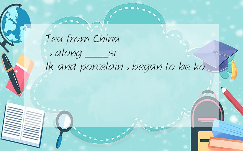 Tea from China ,along ____silk and porcelain ,began to be ko