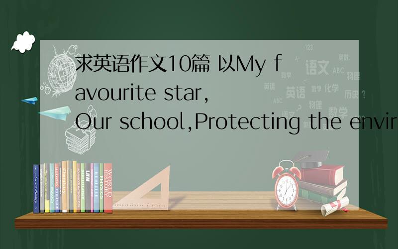 求英语作文10篇 以My favourite star,Our school,Protecting the enviro