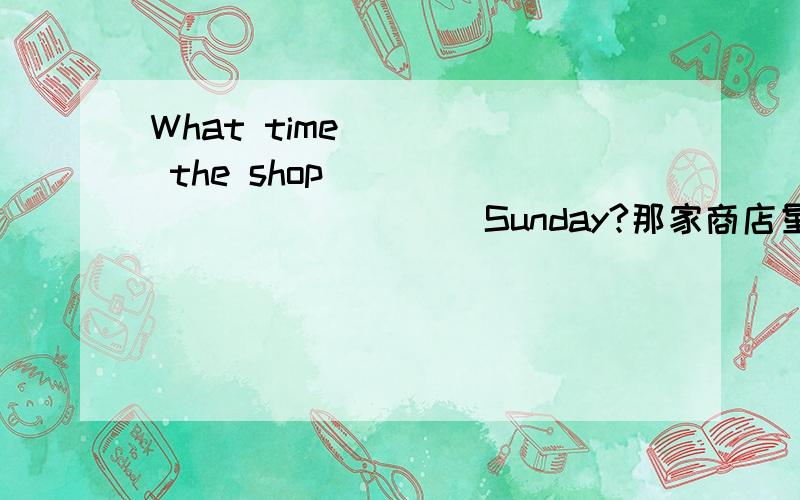 What time ____ the shop ______ ______ Sunday?那家商店星期天什么时候关门?