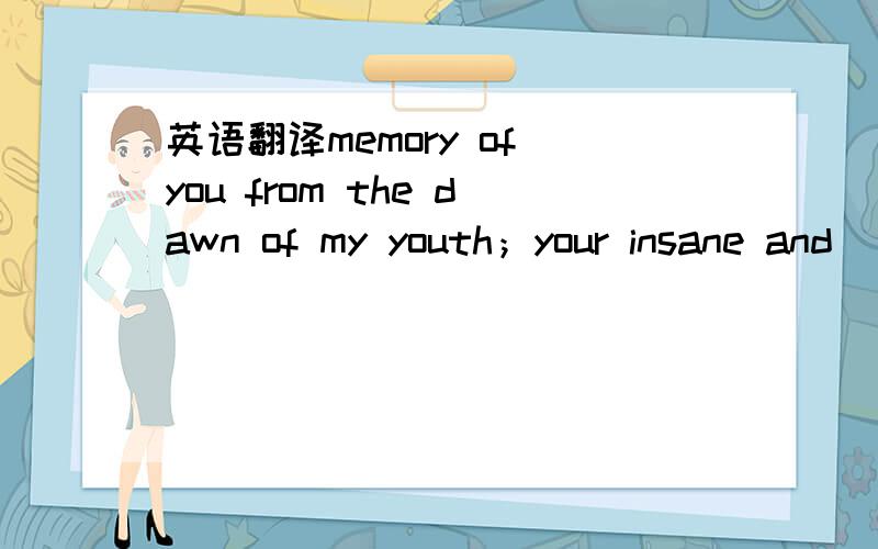 英语翻译memory of you from the dawn of my youth；your insane and